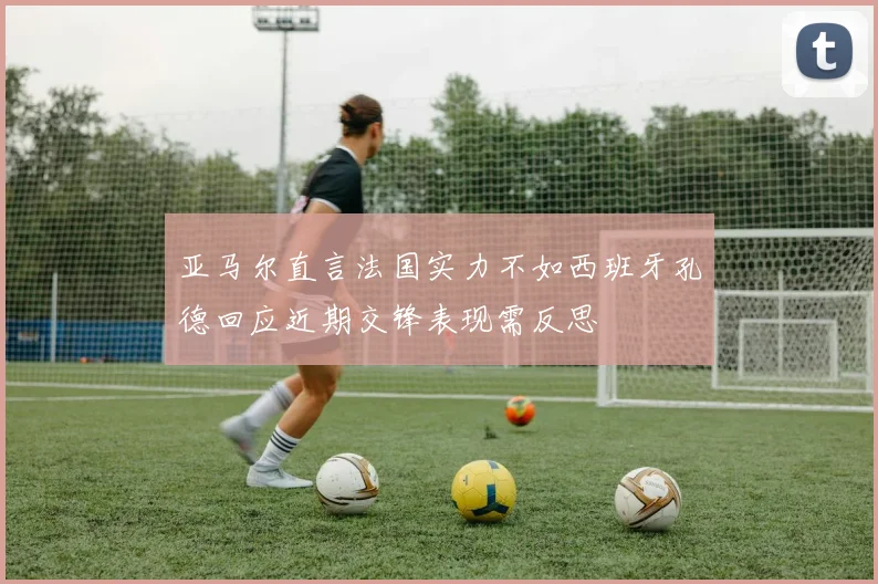 亚马尔直言法国实力不如西班牙孔德回应近期交锋表现需反思