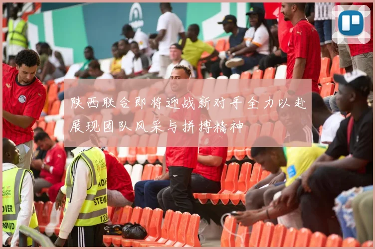 陕西联合即将迎战新对手全力以赴展现团队风采与拼搏精神