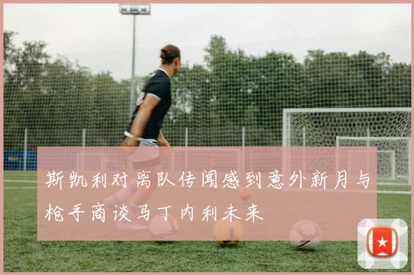 斯凯利对离队传闻感到意外新月与枪手商谈马丁内利未来