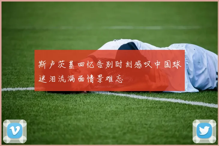 斯卢茨基回忆告别时刻感叹中国球迷泪流满面情景难忘