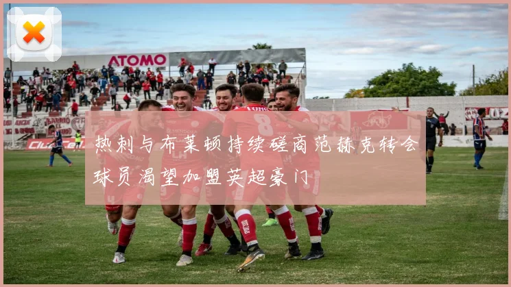 热刺与布莱顿持续磋商范赫克转会球员渴望加盟英超豪门
