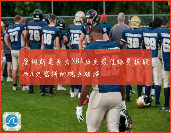 詹姆斯是否为NBA历史最佳球员杨毅与A史密斯的观点碰撞