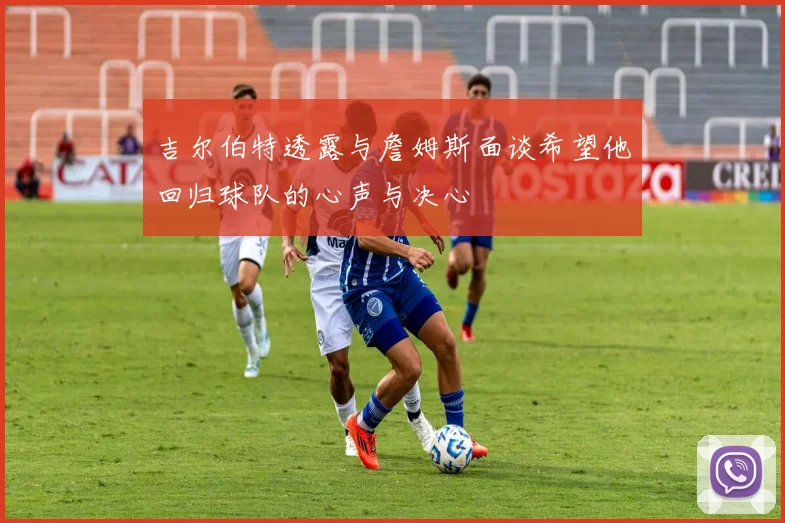 吉尔伯特透露与詹姆斯面谈希望他回归球队的心声与决心