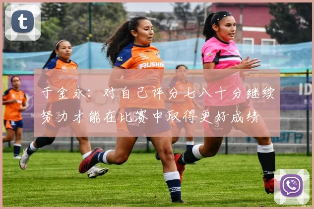 于金永：对自己评分七八十分继续努力才能在比赛中取得更好成绩