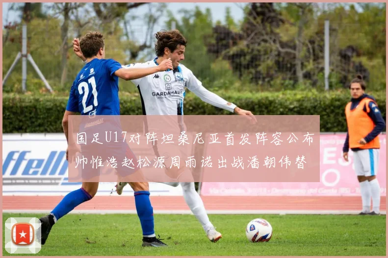 国足U17对阵坦桑尼亚首发阵容公布帅惟浩赵松源周雨诺出战潘朝伟替补