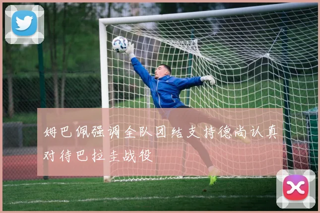 姆巴佩强调全队团结支持德尚认真对待巴拉圭战役