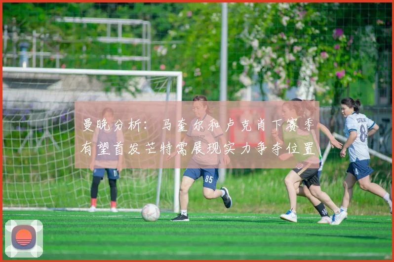 曼晚分析：马奎尔和卢克肖下赛季有望首发芒特需展现实力争夺位置