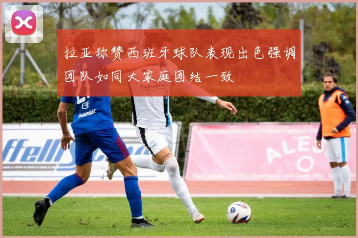 拉亚称赞西班牙球队表现出色强调团队如同大家庭团结一致