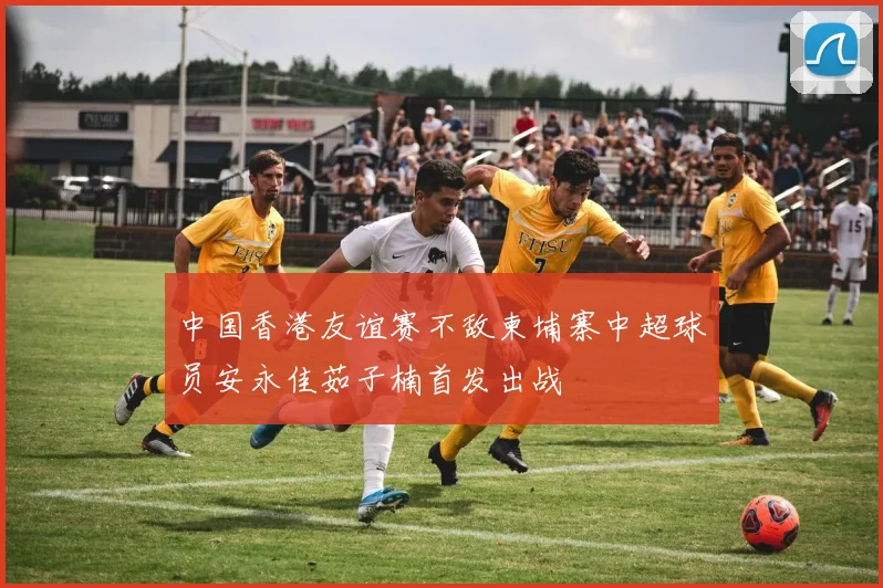 中国香港友谊赛不敌柬埔寨中超球员安永佳茹子楠首发出战
