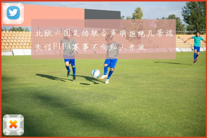 北欧六国足协联合声明拒绝凡蒂诺失信FIFA赛事不向私人开放
