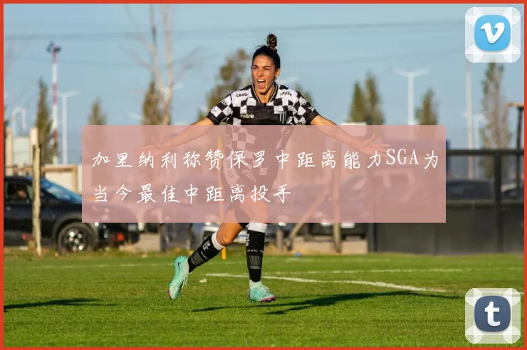 加里纳利称赞保罗中距离能力SGA为当今最佳中距离投手