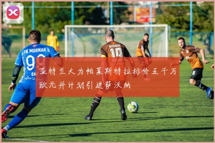 亚特兰大为帕莱斯特拉标价五千万欧元并计划引进萨沃纳