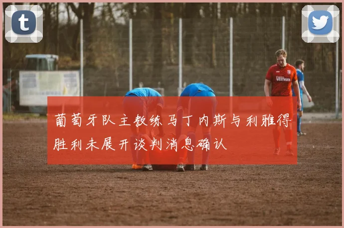 葡萄牙队主教练马丁内斯与利雅得胜利未展开谈判消息确认